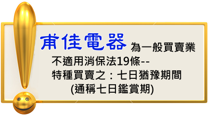 本公司為一般商店買賣業，不適用消保法第19條：特種買賣(就是：郵購買賣和訪問買賣)--七日猶豫期間.訂購說明--甫佳電器--巷弄內的精品電器--訂購電話：02-27360238